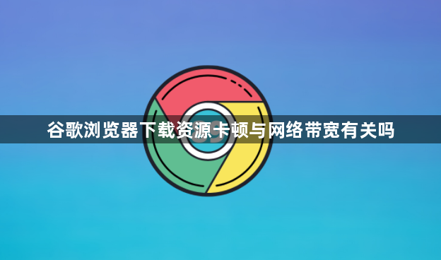 谷歌浏览器下载资源卡顿与网络带宽有关吗1