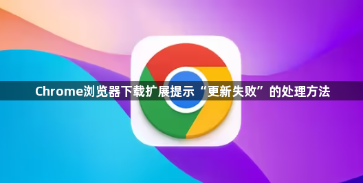 Chrome浏览器下载扩展提示“更新失败”的处理方法1