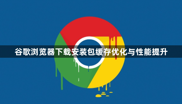 谷歌浏览器下载安装包缓存优化与性能提升1