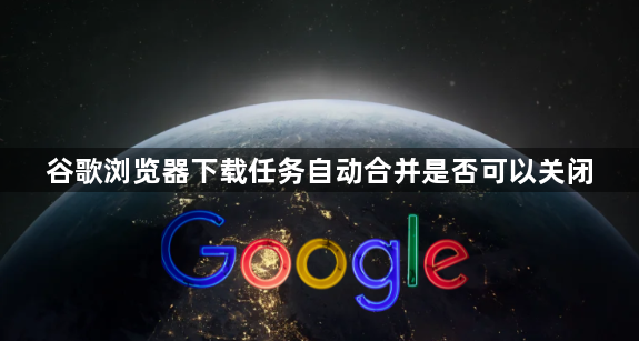 谷歌浏览器下载任务自动合并是否可以关闭1