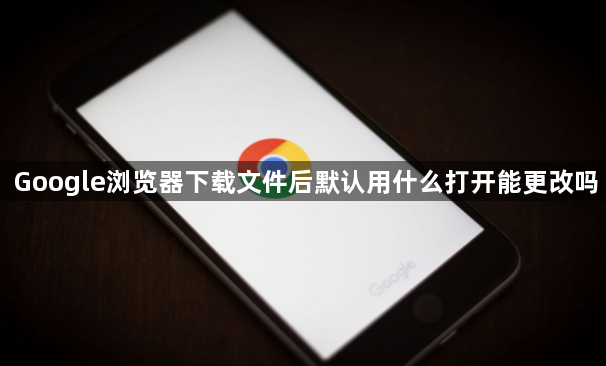 Google浏览器下载文件后默认用什么打开能更改吗1