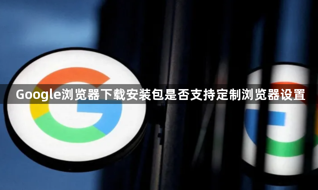 Google浏览器下载安装包是否支持定制浏览器设置1